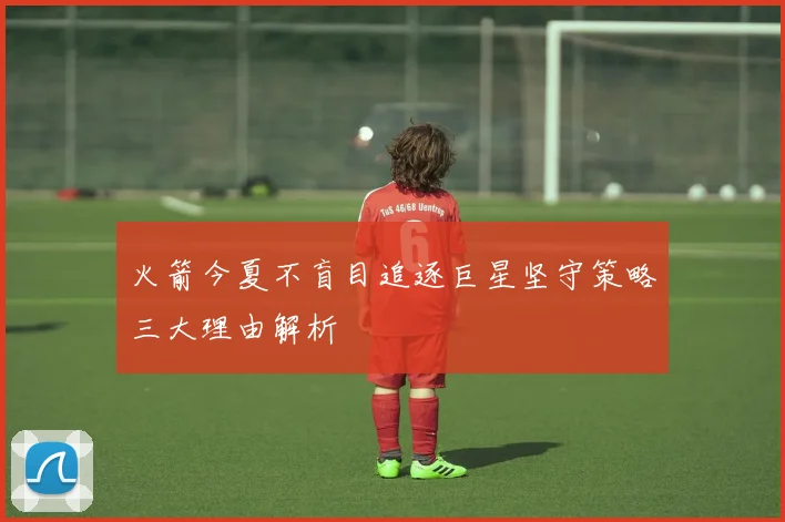 火箭今夏不盲目追逐巨星坚守策略三大理由解析