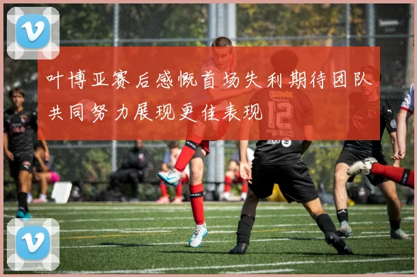 叶博亚赛后感慨首场失利期待团队共同努力展现更佳表现