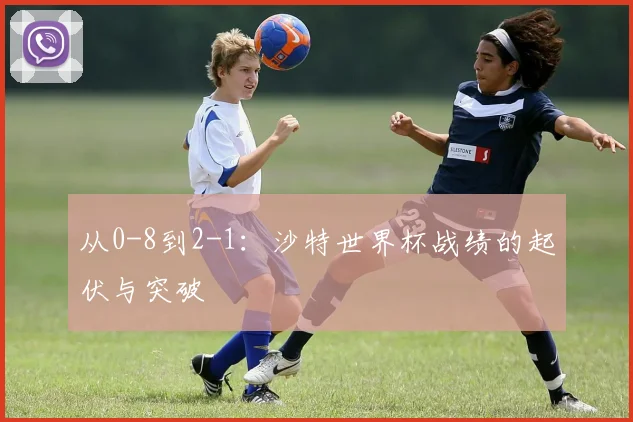 从0-8到2-1：沙特世界杯战绩的起伏与突破
