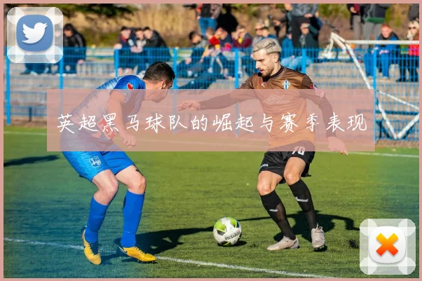 英超黑马球队的崛起与赛季表现