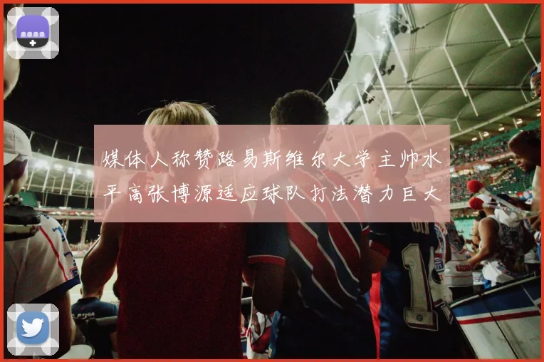 媒体人称赞路易斯维尔大学主帅水平高张博源适应球队打法潜力巨大