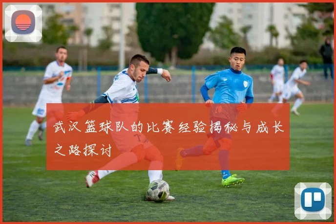 武汉篮球队的比赛经验揭秘与成长之路探讨