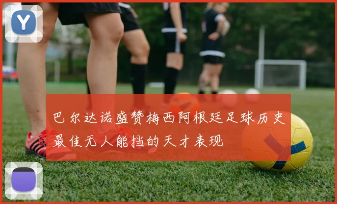 巴尔达诺盛赞梅西阿根廷足球历史最佳无人能挡的天才表现