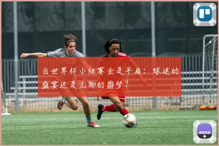 当世界杯小组赛全是平局：球迷的盛宴还是无聊的噩梦？